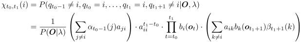 
\begin{eqnarray}
	\lefteqn{\chi_{t_0,t_1}(i)} \nonumber\\
	& = & P(q_{t_0-1}\neq i,q_{t_0}=i,
		\nonumber\\
	& & \qquad \ldots,q_{t_1}=i,q_{t_1+1}\neq i|\bO, \lambda)
		\nonumber\\
	& = & \frac{1}{P(\bO|\lambda)}
		\left(\sum_{j\neq i}\alpha_{t_0-1}(j)a_{ji}\right)
		\cdot a_{ii}^{t_1-t_0}
		\nonumber\\
	& & \cdot\prod_{t=t_0}^{t_1}b_i(\bo_t)
		\cdot\left(\sum_{k\neq i}a_{ik}b_k(\bo_{t_1+1})
		\beta_{t_1+1}(k)\right),
	\label{eqn:new-chi}
\end{eqnarray}
